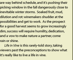 that their vines are way behind schedule, pushing their picking window in the fall dangerously close to inevitable winter storms. Soaked fruit, mud, dilution and rot: winemakers shudder at the possibilites and get to work. As the prospect for a good harvest growes increasingly bleak, success will require humility, dedication and a vow to make nature a partner, come rain or shine. Life in Vine is this rarely told story, taking viewers past the preconceptions to show what it's really like to live a life in vine.